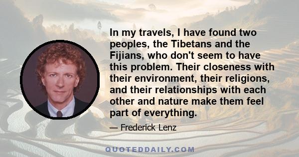 In my travels, I have found two peoples, the Tibetans and the Fijians, who don't seem to have this problem. Their closeness with their environment, their religions, and their relationships with each other and nature