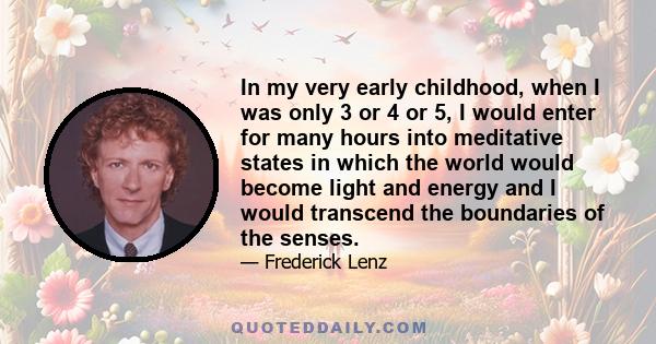 In my very early childhood, when I was only 3 or 4 or 5, I would enter for many hours into meditative states in which the world would become light and energy and I would transcend the boundaries of the senses.