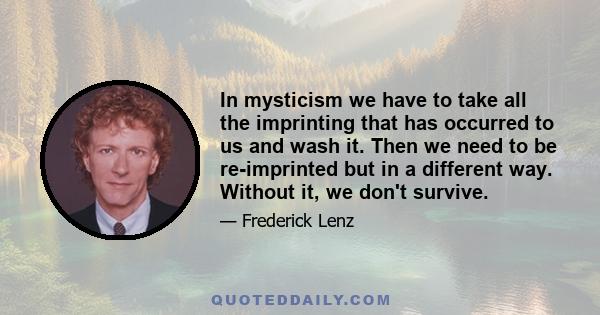 In mysticism we have to take all the imprinting that has occurred to us and wash it. Then we need to be re-imprinted but in a different way. Without it, we don't survive.