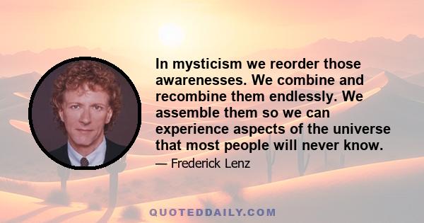 In mysticism we reorder those awarenesses. We combine and recombine them endlessly. We assemble them so we can experience aspects of the universe that most people will never know.