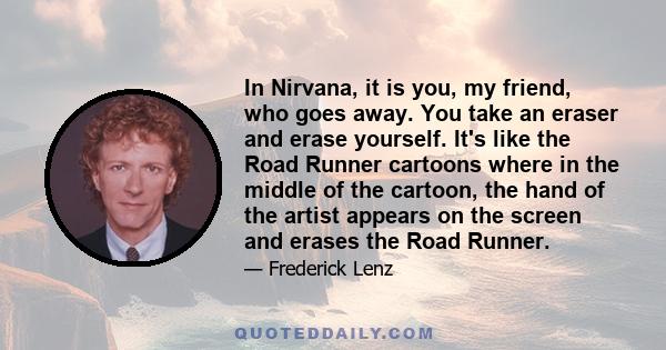 In Nirvana, it is you, my friend, who goes away. You take an eraser and erase yourself. It's like the Road Runner cartoons where in the middle of the cartoon, the hand of the artist appears on the screen and erases the