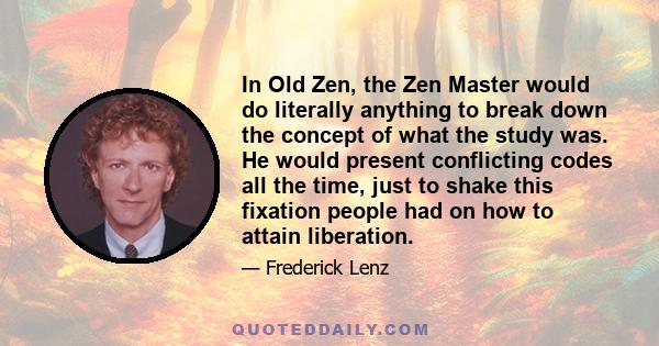 In Old Zen, the Zen Master would do literally anything to break down the concept of what the study was. He would present conflicting codes all the time, just to shake this fixation people had on how to attain liberation.