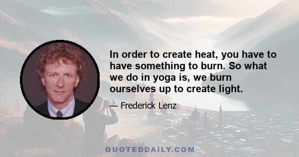 In order to create heat, you have to have something to burn. So what we do in yoga is, we burn ourselves up to create light.