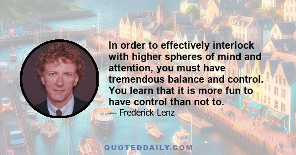 In order to effectively interlock with higher spheres of mind and attention, you must have tremendous balance and control. You learn that it is more fun to have control than not to.