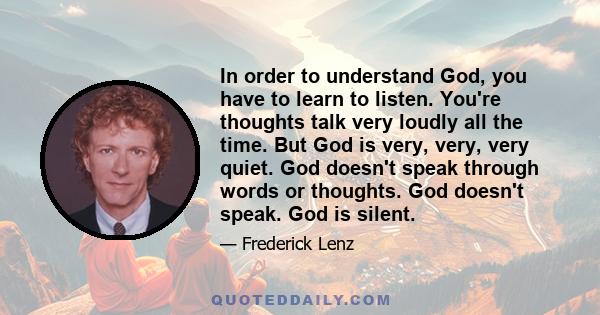 In order to understand God, you have to learn to listen. You're thoughts talk very loudly all the time. But God is very, very, very quiet. God doesn't speak through words or thoughts. God doesn't speak. God is silent.