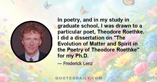 In poetry, and in my study in graduate school, I was drawn to a particular poet, Theodore Roethke. I did a dissertation on The Evolution of Matter and Spirit in the Poetry of Theodore Roethke for my Ph.D.