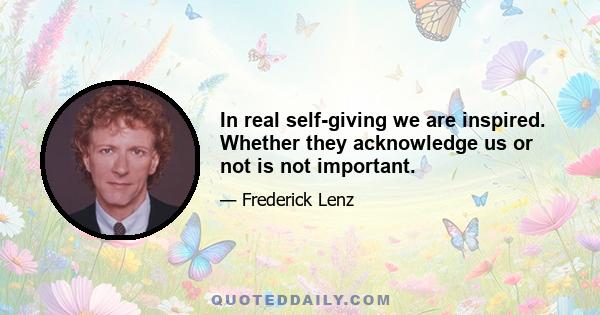 In real self-giving we are inspired. Whether they acknowledge us or not is not important.