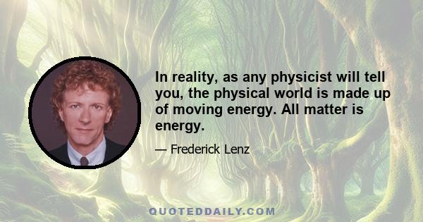 In reality, as any physicist will tell you, the physical world is made up of moving energy. All matter is energy.