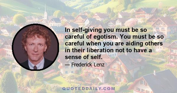 In self-giving you must be so careful of egotism. You must be so careful when you are aiding others in their liberation not to have a sense of self.