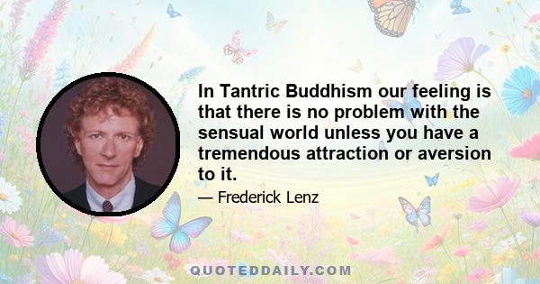 In Tantric Buddhism our feeling is that there is no problem with the sensual world unless you have a tremendous attraction or aversion to it.