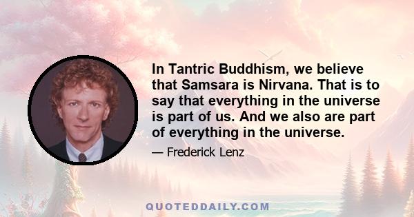 In Tantric Buddhism, we believe that Samsara is Nirvana. That is to say that everything in the universe is part of us. And we also are part of everything in the universe.