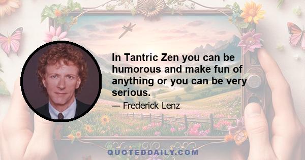 In Tantric Zen you can be humorous and make fun of anything or you can be very serious.