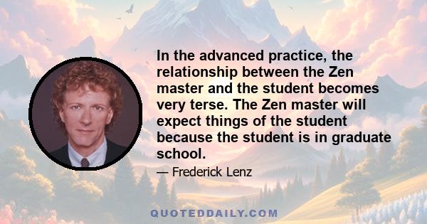 In the advanced practice, the relationship between the Zen master and the student becomes very terse. The Zen master will expect things of the student because the student is in graduate school.