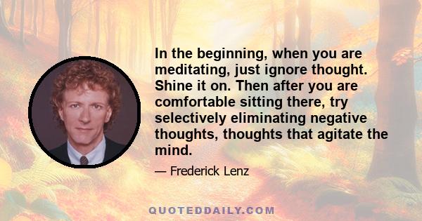 In the beginning, when you are meditating, just ignore thought. Shine it on. Then after you are comfortable sitting there, try selectively eliminating negative thoughts, thoughts that agitate the mind.