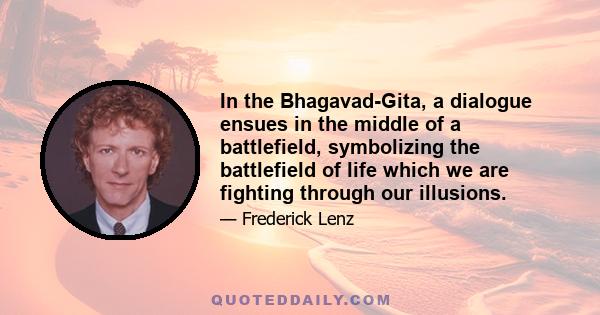 In the Bhagavad-Gita, a dialogue ensues in the middle of a battlefield, symbolizing the battlefield of life which we are fighting through our illusions.