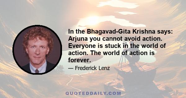 In the Bhagavad-Gita Krishna says: Arjuna you cannot avoid action. Everyone is stuck in the world of action. The world of action is forever.