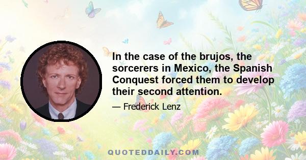 In the case of the brujos, the sorcerers in Mexico, the Spanish Conquest forced them to develop their second attention.