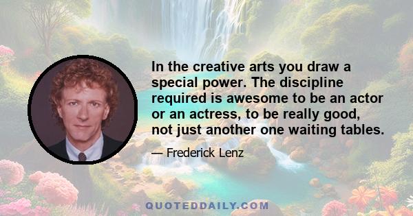 In the creative arts you draw a special power. The discipline required is awesome to be an actor or an actress, to be really good, not just another one waiting tables.