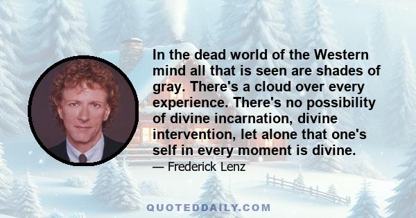 In the dead world of the Western mind all that is seen are shades of gray. There's a cloud over every experience. There's no possibility of divine incarnation, divine intervention, let alone that one's self in every