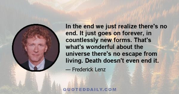 In the end we just realize there's no end. It just goes on forever, in countlessly new forms. That's what's wonderful about the universe there's no escape from living. Death doesn't even end it.