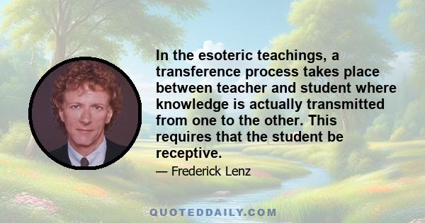 In the esoteric teachings, a transference process takes place between teacher and student where knowledge is actually transmitted from one to the other. This requires that the student be receptive.