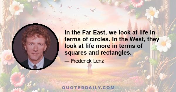 In the Far East, we look at life in terms of circles. In the West, they look at life more in terms of squares and rectangles.