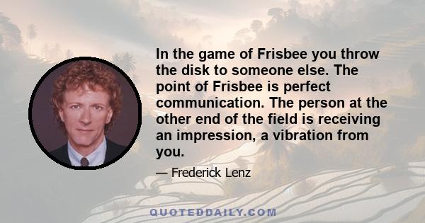 In the game of Frisbee you throw the disk to someone else. The point of Frisbee is perfect communication. The person at the other end of the field is receiving an impression, a vibration from you.