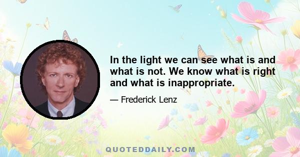 In the light we can see what is and what is not. We know what is right and what is inappropriate.