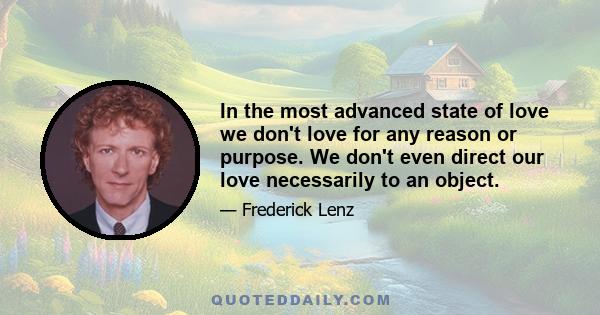 In the most advanced state of love we don't love for any reason or purpose. We don't even direct our love necessarily to an object.