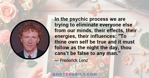 In the psychic process we are trying to eliminate everyone else from our minds, their effects, their energies, their influences: To thine own self be true and it must follow as the night the day, thou cans't be false to 