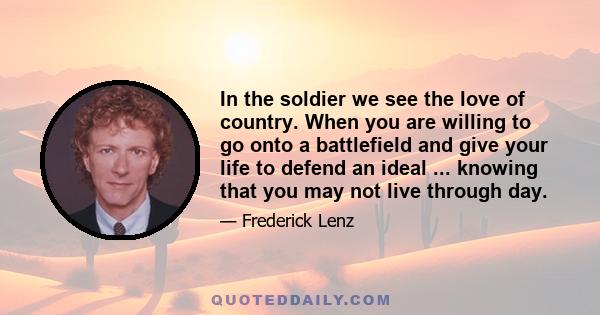 In the soldier we see the love of country. When you are willing to go onto a battlefield and give your life to defend an ideal ... knowing that you may not live through day.