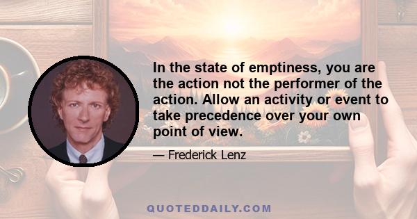 In the state of emptiness, you are the action not the performer of the action. Allow an activity or event to take precedence over your own point of view.