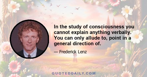 In the study of consciousness you cannot explain anything verbally. You can only allude to, point in a general direction of.