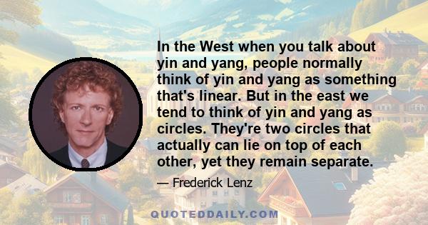 In the West when you talk about yin and yang, people normally think of yin and yang as something that's linear. But in the east we tend to think of yin and yang as circles. They're two circles that actually can lie on