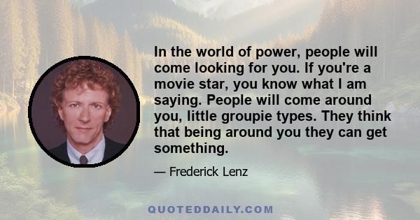 In the world of power, people will come looking for you. If you're a movie star, you know what I am saying. People will come around you, little groupie types. They think that being around you they can get something.