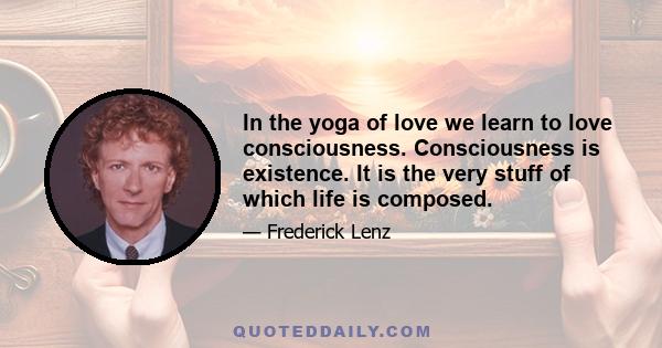 In the yoga of love we learn to love consciousness. Consciousness is existence. It is the very stuff of which life is composed.