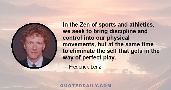 In the Zen of sports and athletics, we seek to bring discipline and control into our physical movements, but at the same time to eliminate the self that gets in the way of perfect play.