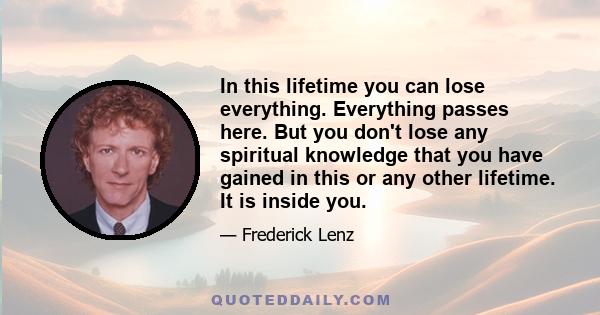 In this lifetime you can lose everything. Everything passes here. But you don't lose any spiritual knowledge that you have gained in this or any other lifetime. It is inside you.