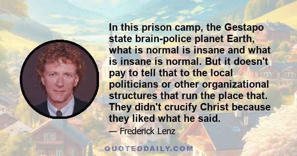 In this prison camp, the Gestapo state brain-police planet Earth, what is normal is insane and what is insane is normal. But it doesn't pay to tell that to the local politicians or other organizational structures that