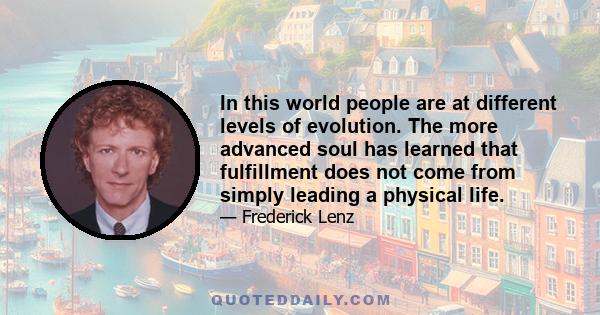 In this world people are at different levels of evolution. The more advanced soul has learned that fulfillment does not come from simply leading a physical life.