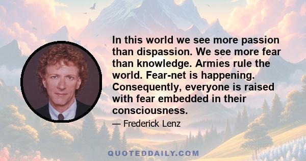 In this world we see more passion than dispassion. We see more fear than knowledge. Armies rule the world. Fear-net is happening. Consequently, everyone is raised with fear embedded in their consciousness.