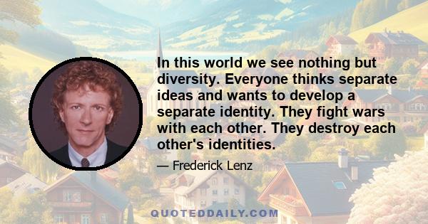 In this world we see nothing but diversity. Everyone thinks separate ideas and wants to develop a separate identity. They fight wars with each other. They destroy each other's identities.