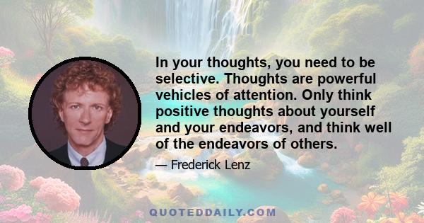 In your thoughts, you need to be selective. Thoughts are powerful vehicles of attention. Only think positive thoughts about yourself and your endeavors, and think well of the endeavors of others.