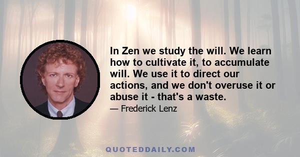 In Zen we study the will. We learn how to cultivate it, to accumulate will. We use it to direct our actions, and we don't overuse it or abuse it - that's a waste.