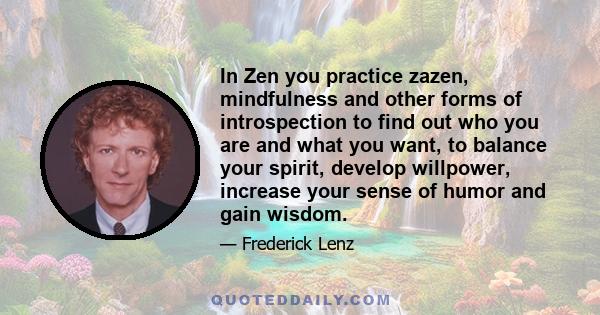 In Zen you practice zazen, mindfulness and other forms of introspection to find out who you are and what you want, to balance your spirit, develop willpower, increase your sense of humor and gain wisdom.