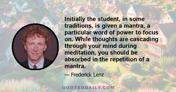 Initially the student, in some traditions, is given a mantra, a particular word of power to focus on. While thoughts are cascading through your mind during meditation, you should be absorbed in the repetition of a