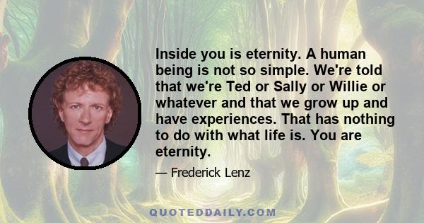 Inside you is eternity. A human being is not so simple. We're told that we're Ted or Sally or Willie or whatever and that we grow up and have experiences. That has nothing to do with what life is. You are eternity.