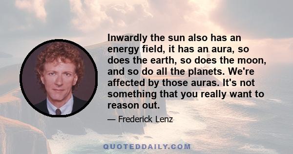 Inwardly the sun also has an energy field, it has an aura, so does the earth, so does the moon, and so do all the planets. We're affected by those auras. It's not something that you really want to reason out.