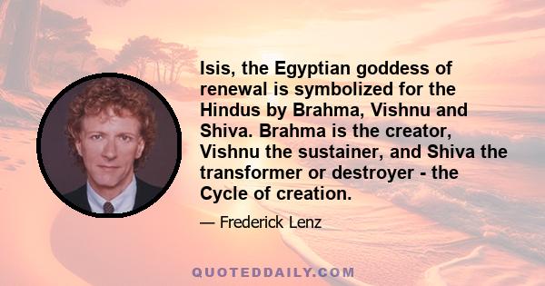 Isis, the Egyptian goddess of renewal is symbolized for the Hindus by Brahma, Vishnu and Shiva. Brahma is the creator, Vishnu the sustainer, and Shiva the transformer or destroyer - the Cycle of creation.