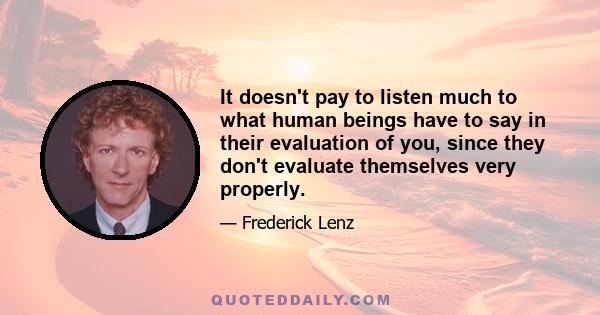 It doesn't pay to listen much to what human beings have to say in their evaluation of you, since they don't evaluate themselves very properly.